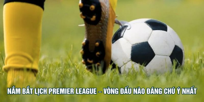 Nắm bắt lịch Premier League – vòng đấu nào đáng chú ý nhất